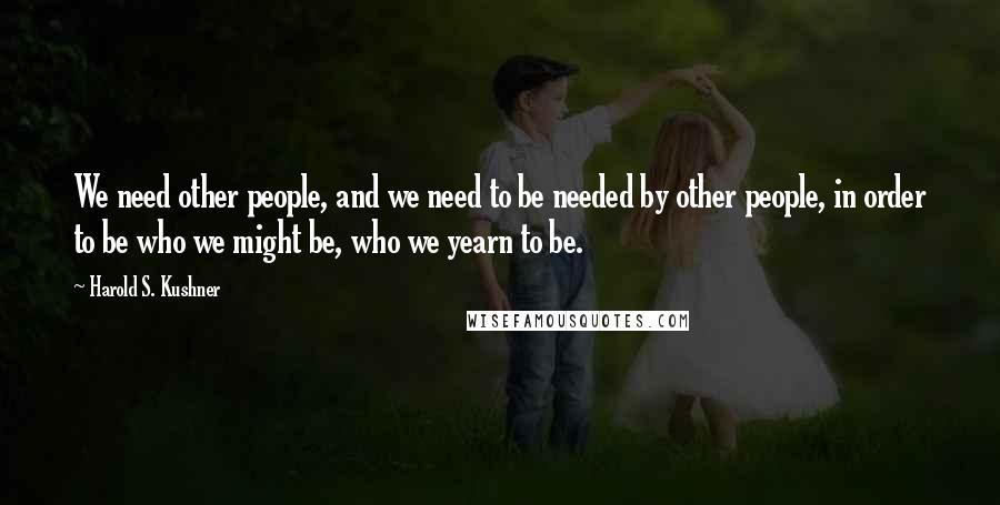 Harold S. Kushner Quotes: We need other people, and we need to be needed by other people, in order to be who we might be, who we yearn to be.