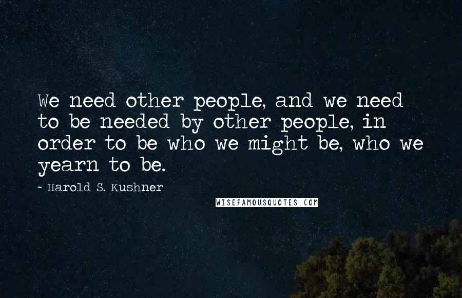 Harold S. Kushner Quotes: We need other people, and we need to be needed by other people, in order to be who we might be, who we yearn to be.