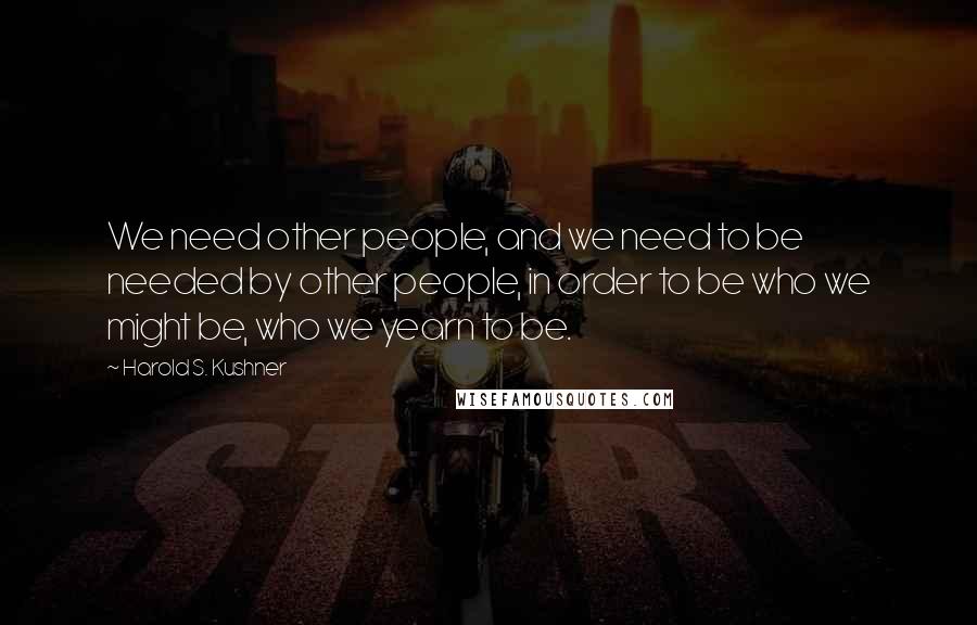 Harold S. Kushner Quotes: We need other people, and we need to be needed by other people, in order to be who we might be, who we yearn to be.