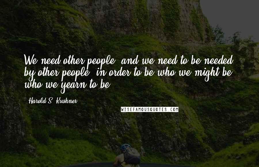 Harold S. Kushner Quotes: We need other people, and we need to be needed by other people, in order to be who we might be, who we yearn to be.