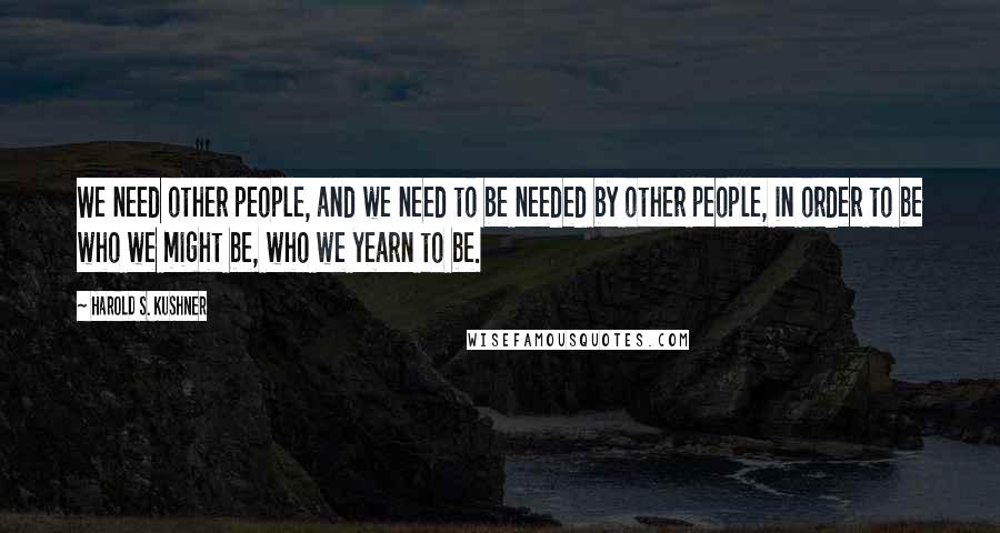 Harold S. Kushner Quotes: We need other people, and we need to be needed by other people, in order to be who we might be, who we yearn to be.