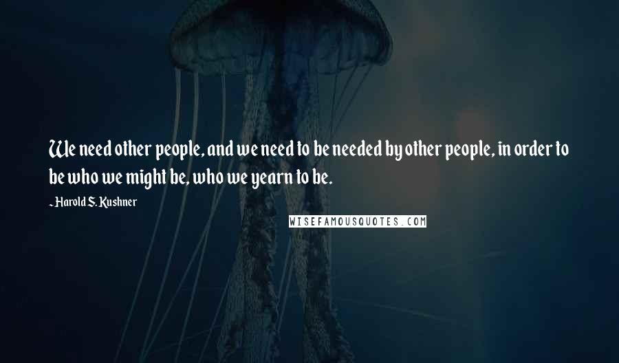 Harold S. Kushner Quotes: We need other people, and we need to be needed by other people, in order to be who we might be, who we yearn to be.