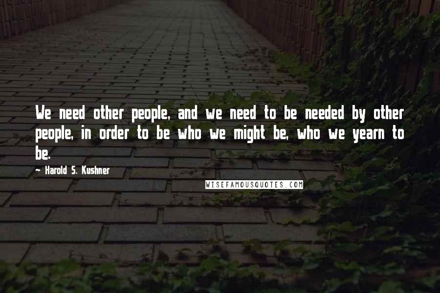 Harold S. Kushner Quotes: We need other people, and we need to be needed by other people, in order to be who we might be, who we yearn to be.