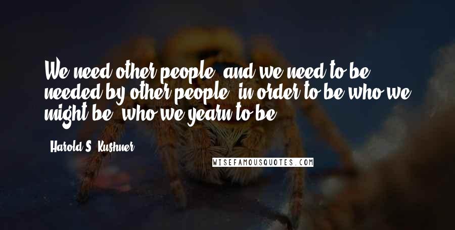 Harold S. Kushner Quotes: We need other people, and we need to be needed by other people, in order to be who we might be, who we yearn to be.