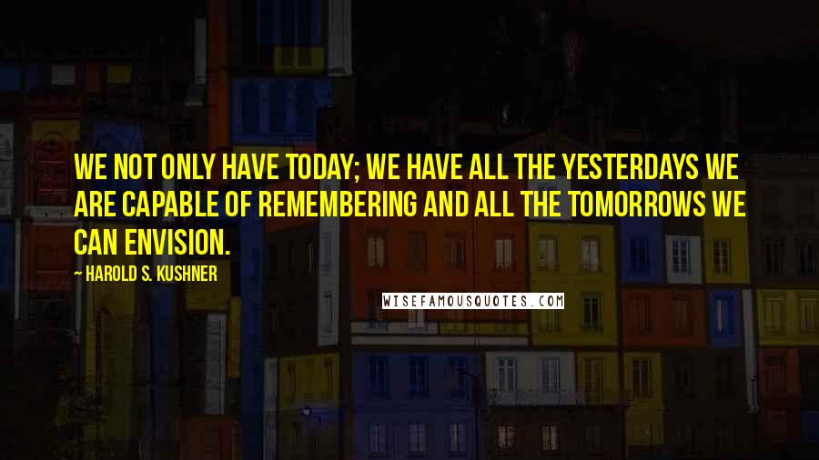 Harold S. Kushner Quotes: We not only have today; we have all the yesterdays we are capable of remembering and all the tomorrows we can envision.