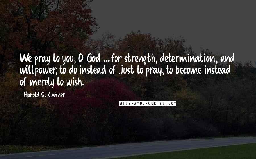 Harold S. Kushner Quotes: We pray to you, O God ... for strength, determination, and willpower, to do instead of just to pray, to become instead of merely to wish.