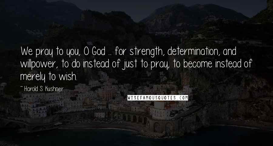 Harold S. Kushner Quotes: We pray to you, O God ... for strength, determination, and willpower, to do instead of just to pray, to become instead of merely to wish.