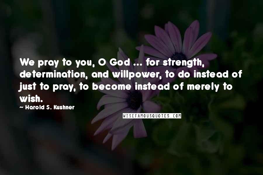 Harold S. Kushner Quotes: We pray to you, O God ... for strength, determination, and willpower, to do instead of just to pray, to become instead of merely to wish.