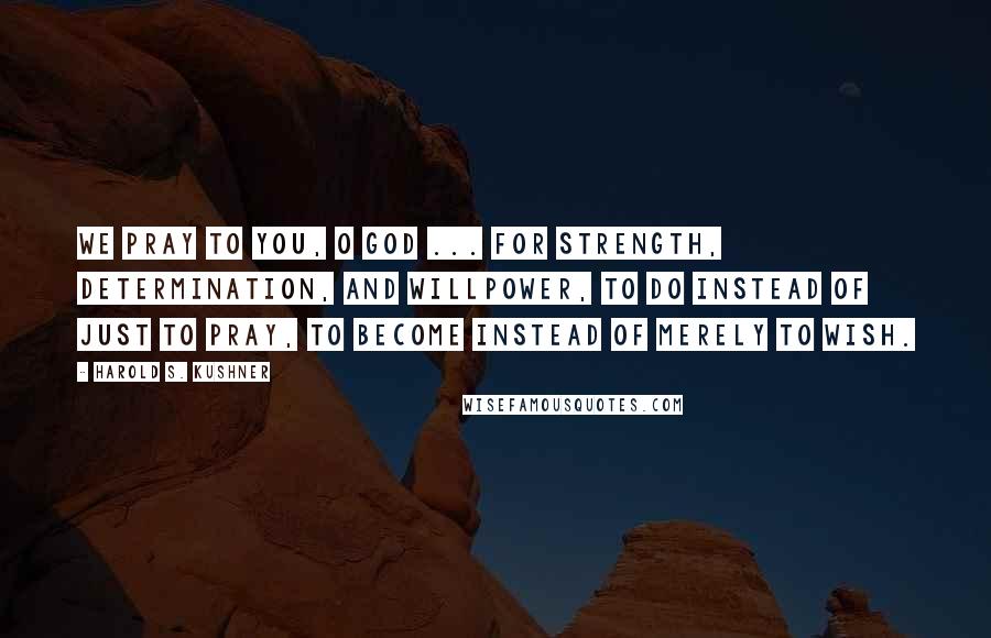 Harold S. Kushner Quotes: We pray to you, O God ... for strength, determination, and willpower, to do instead of just to pray, to become instead of merely to wish.