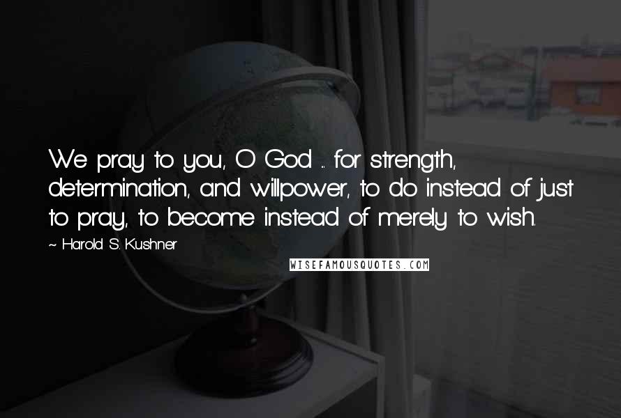 Harold S. Kushner Quotes: We pray to you, O God ... for strength, determination, and willpower, to do instead of just to pray, to become instead of merely to wish.