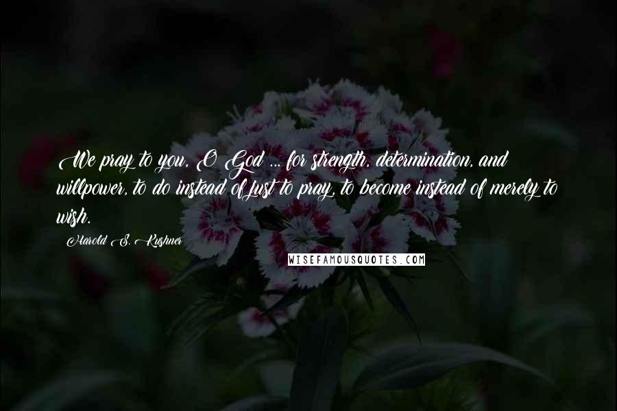 Harold S. Kushner Quotes: We pray to you, O God ... for strength, determination, and willpower, to do instead of just to pray, to become instead of merely to wish.