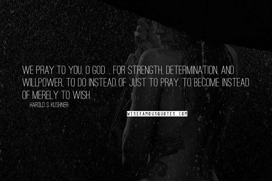 Harold S. Kushner Quotes: We pray to you, O God ... for strength, determination, and willpower, to do instead of just to pray, to become instead of merely to wish.