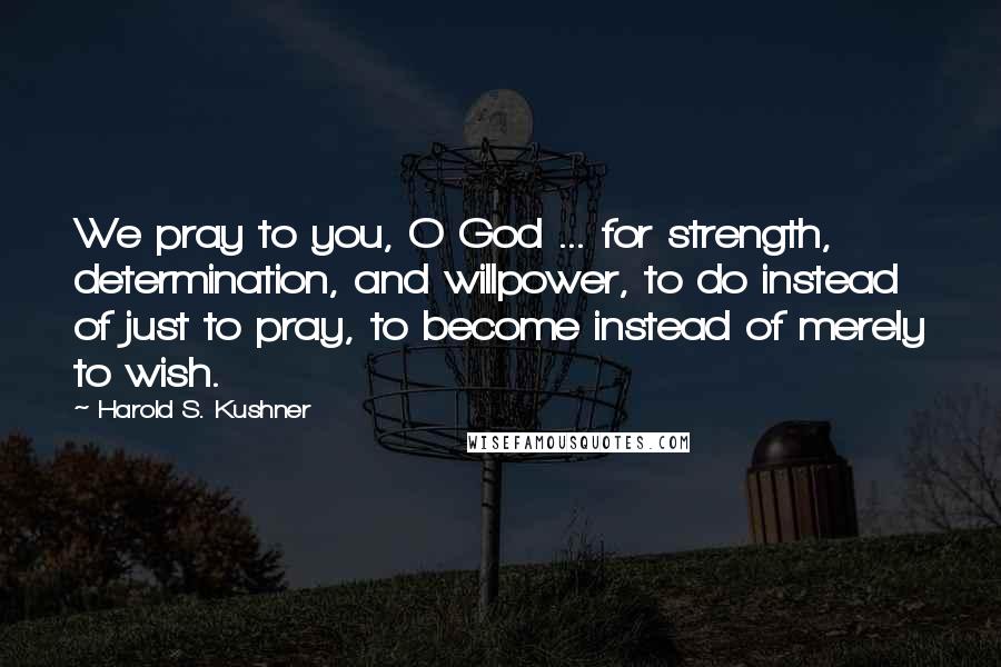 Harold S. Kushner Quotes: We pray to you, O God ... for strength, determination, and willpower, to do instead of just to pray, to become instead of merely to wish.