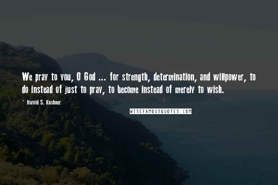 Harold S. Kushner Quotes: We pray to you, O God ... for strength, determination, and willpower, to do instead of just to pray, to become instead of merely to wish.