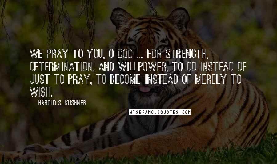 Harold S. Kushner Quotes: We pray to you, O God ... for strength, determination, and willpower, to do instead of just to pray, to become instead of merely to wish.