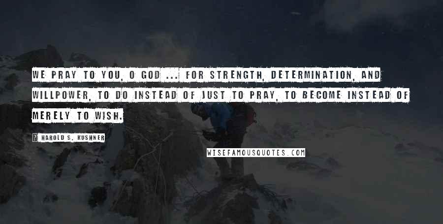 Harold S. Kushner Quotes: We pray to you, O God ... for strength, determination, and willpower, to do instead of just to pray, to become instead of merely to wish.