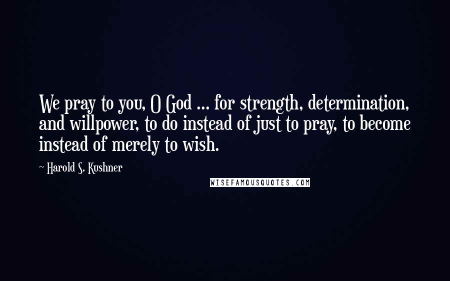 Harold S. Kushner Quotes: We pray to you, O God ... for strength, determination, and willpower, to do instead of just to pray, to become instead of merely to wish.