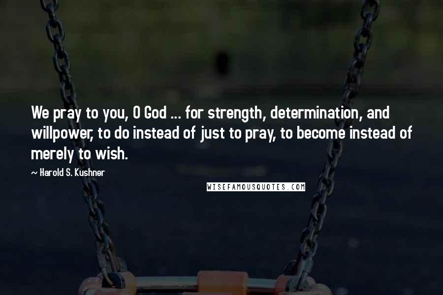 Harold S. Kushner Quotes: We pray to you, O God ... for strength, determination, and willpower, to do instead of just to pray, to become instead of merely to wish.