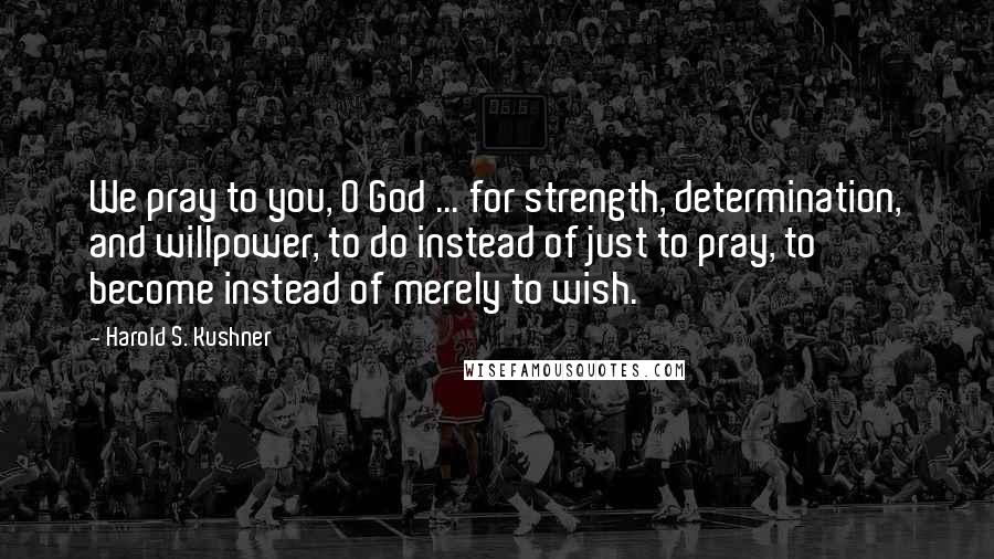 Harold S. Kushner Quotes: We pray to you, O God ... for strength, determination, and willpower, to do instead of just to pray, to become instead of merely to wish.