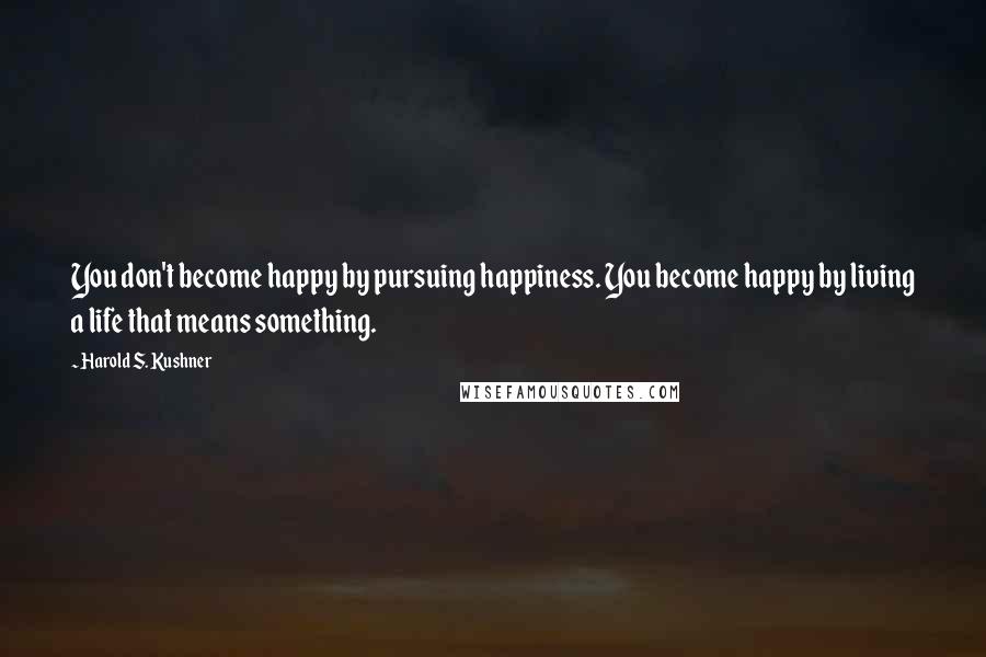Harold S. Kushner Quotes: You don't become happy by pursuing happiness. You become happy by living a life that means something.