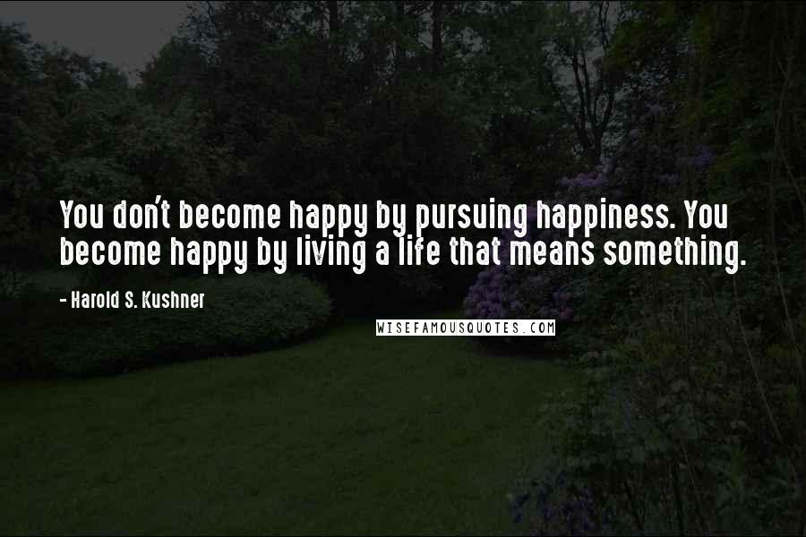 Harold S. Kushner Quotes: You don't become happy by pursuing happiness. You become happy by living a life that means something.