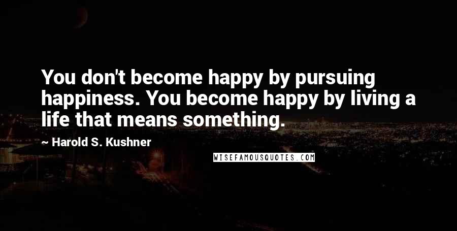 Harold S. Kushner Quotes: You don't become happy by pursuing happiness. You become happy by living a life that means something.