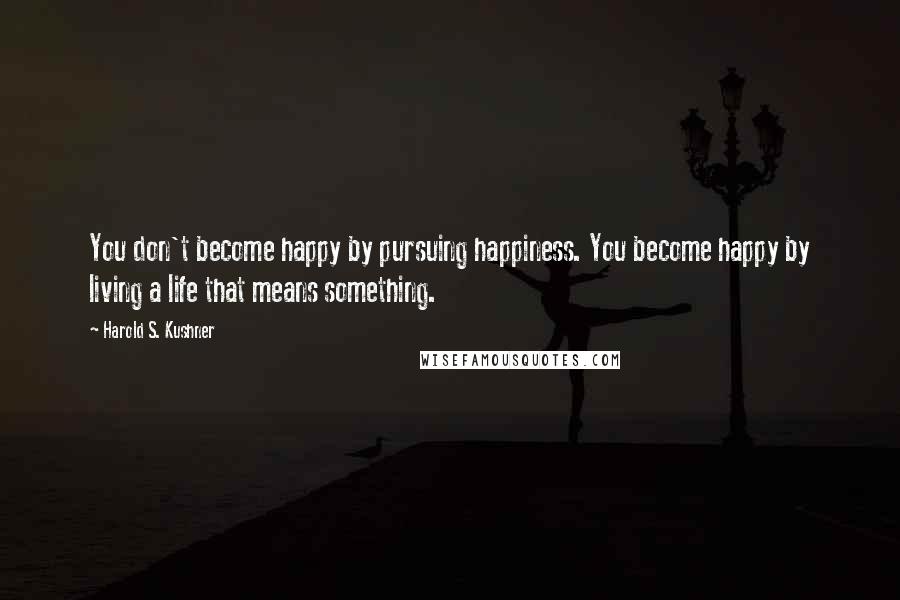 Harold S. Kushner Quotes: You don't become happy by pursuing happiness. You become happy by living a life that means something.