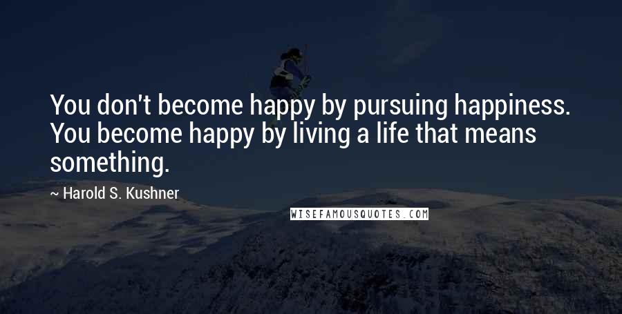 Harold S. Kushner Quotes: You don't become happy by pursuing happiness. You become happy by living a life that means something.