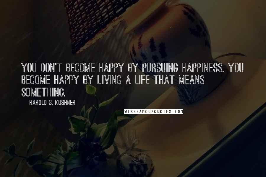 Harold S. Kushner Quotes: You don't become happy by pursuing happiness. You become happy by living a life that means something.