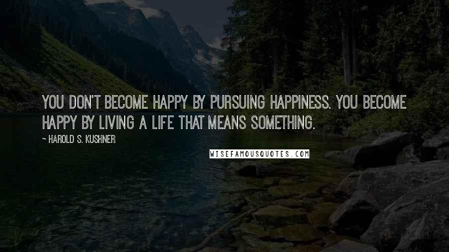 Harold S. Kushner Quotes: You don't become happy by pursuing happiness. You become happy by living a life that means something.
