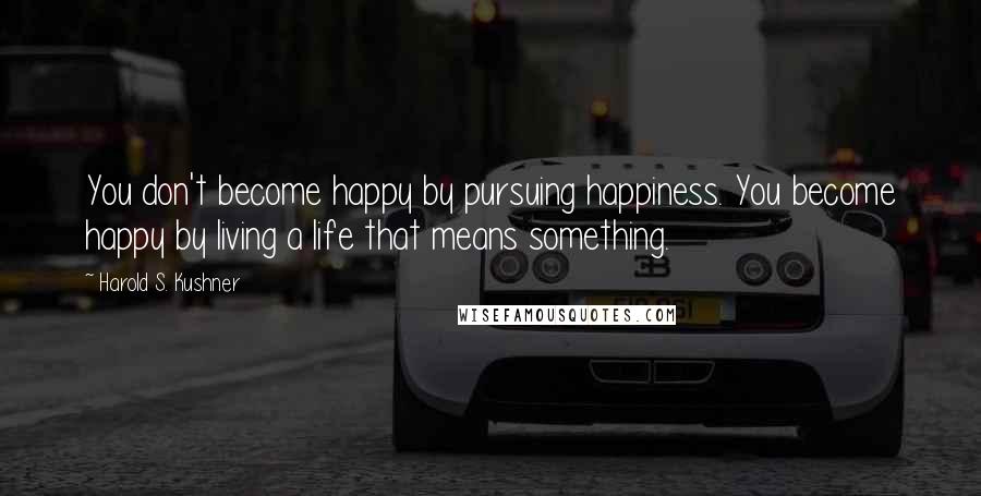 Harold S. Kushner Quotes: You don't become happy by pursuing happiness. You become happy by living a life that means something.