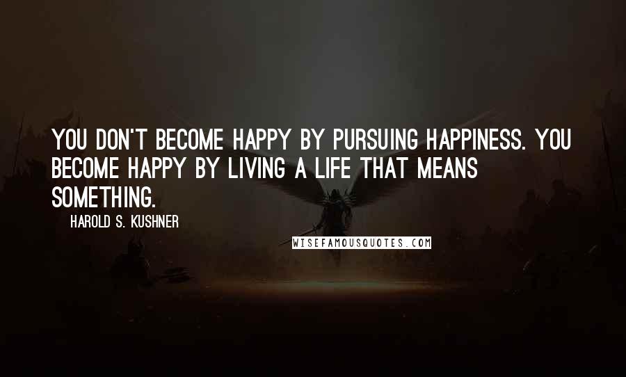 Harold S. Kushner Quotes: You don't become happy by pursuing happiness. You become happy by living a life that means something.