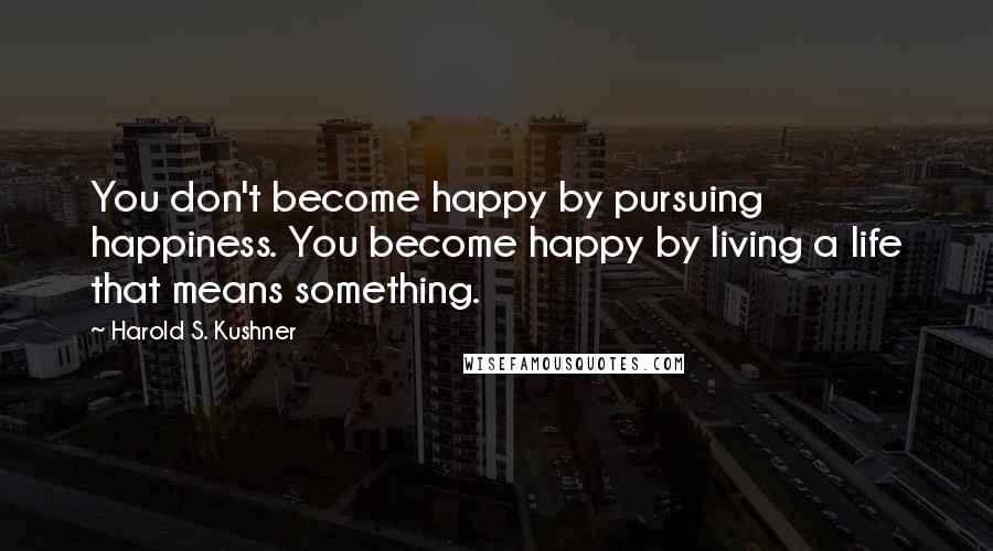Harold S. Kushner Quotes: You don't become happy by pursuing happiness. You become happy by living a life that means something.