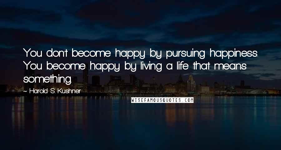 Harold S. Kushner Quotes: You don't become happy by pursuing happiness. You become happy by living a life that means something.