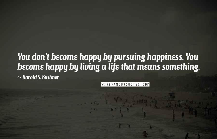 Harold S. Kushner Quotes: You don't become happy by pursuing happiness. You become happy by living a life that means something.