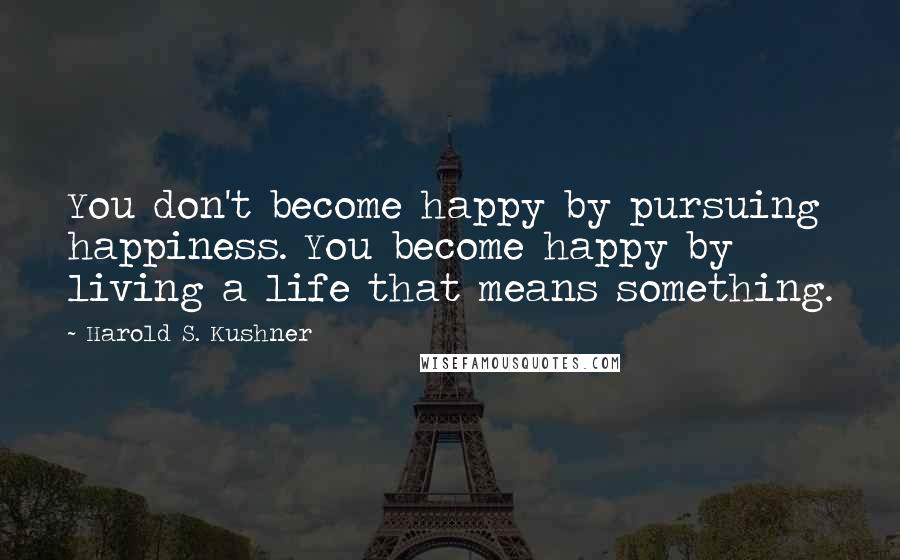 Harold S. Kushner Quotes: You don't become happy by pursuing happiness. You become happy by living a life that means something.