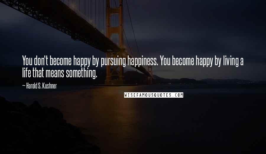Harold S. Kushner Quotes: You don't become happy by pursuing happiness. You become happy by living a life that means something.