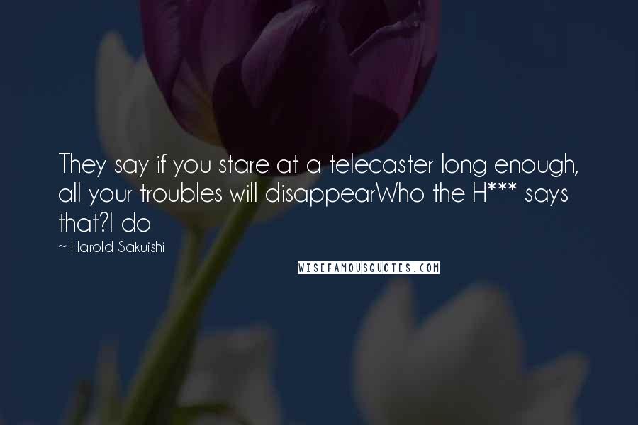 Harold Sakuishi Quotes: They say if you stare at a telecaster long enough, all your troubles will disappearWho the H*** says that?I do