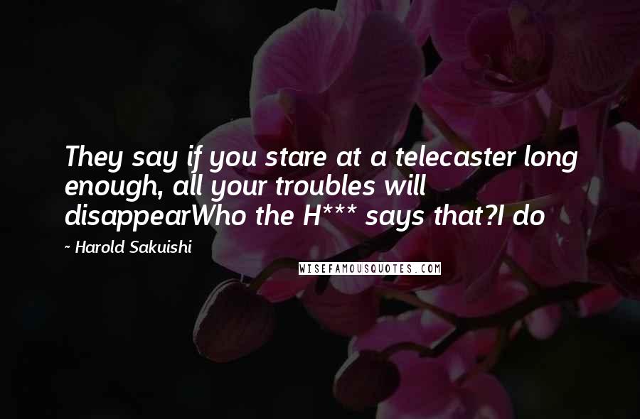 Harold Sakuishi Quotes: They say if you stare at a telecaster long enough, all your troubles will disappearWho the H*** says that?I do