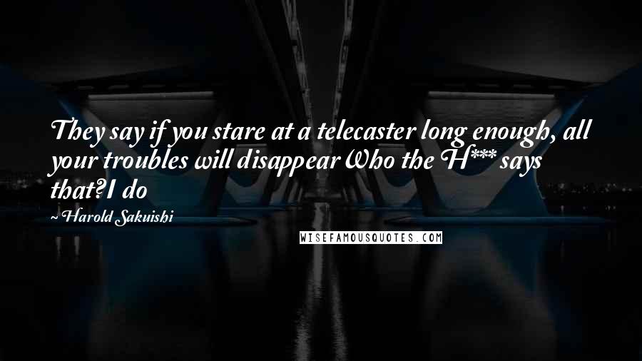 Harold Sakuishi Quotes: They say if you stare at a telecaster long enough, all your troubles will disappearWho the H*** says that?I do