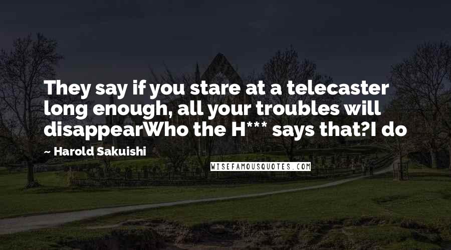 Harold Sakuishi Quotes: They say if you stare at a telecaster long enough, all your troubles will disappearWho the H*** says that?I do