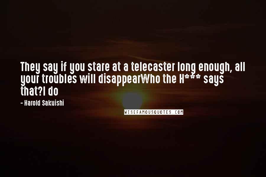 Harold Sakuishi Quotes: They say if you stare at a telecaster long enough, all your troubles will disappearWho the H*** says that?I do