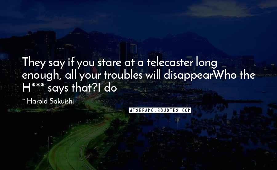 Harold Sakuishi Quotes: They say if you stare at a telecaster long enough, all your troubles will disappearWho the H*** says that?I do