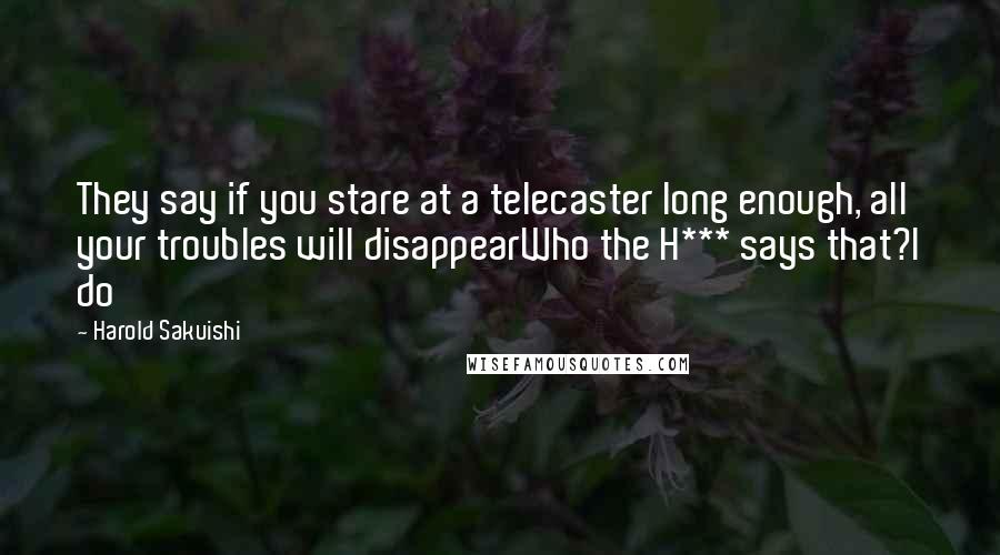 Harold Sakuishi Quotes: They say if you stare at a telecaster long enough, all your troubles will disappearWho the H*** says that?I do