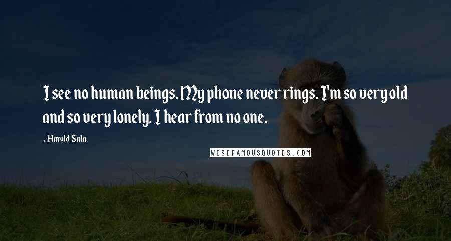 Harold Sala Quotes: I see no human beings. My phone never rings. I'm so very old and so very lonely. I hear from no one.