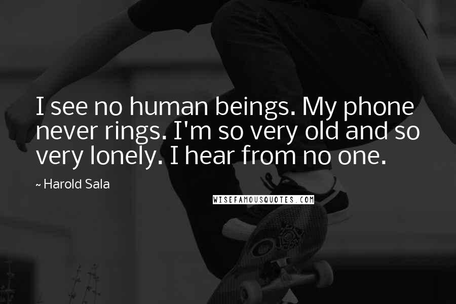 Harold Sala Quotes: I see no human beings. My phone never rings. I'm so very old and so very lonely. I hear from no one.