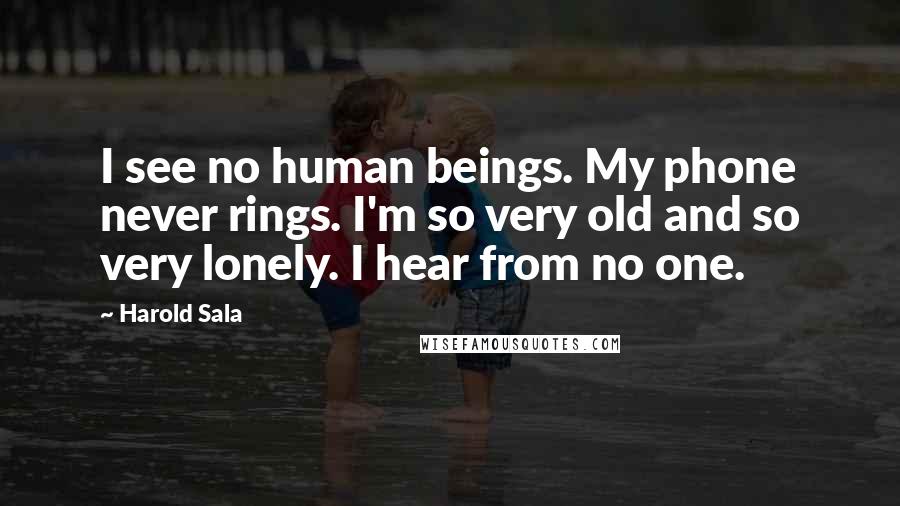 Harold Sala Quotes: I see no human beings. My phone never rings. I'm so very old and so very lonely. I hear from no one.