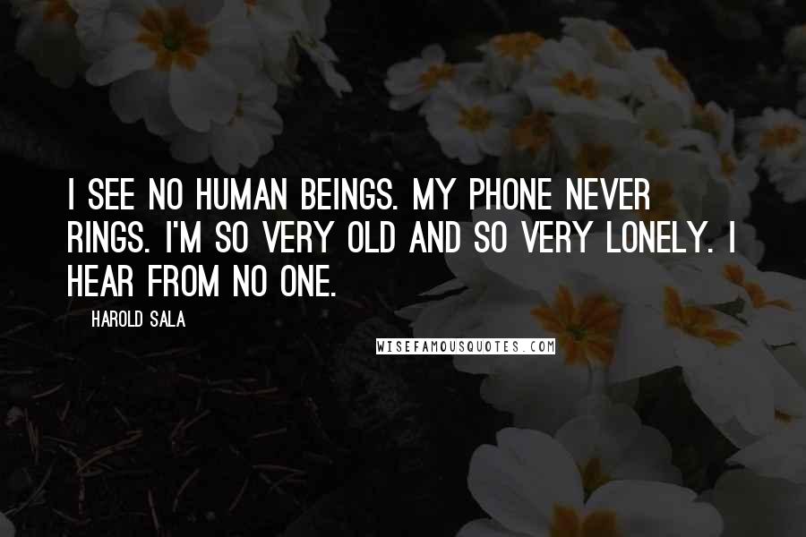 Harold Sala Quotes: I see no human beings. My phone never rings. I'm so very old and so very lonely. I hear from no one.