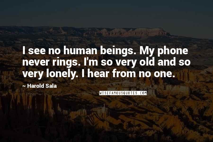 Harold Sala Quotes: I see no human beings. My phone never rings. I'm so very old and so very lonely. I hear from no one.