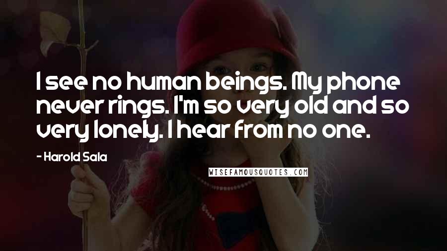 Harold Sala Quotes: I see no human beings. My phone never rings. I'm so very old and so very lonely. I hear from no one.